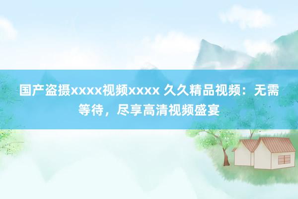 国产盗摄xxxx视频xxxx 久久精品视频：无需等待，尽享高清视频盛宴