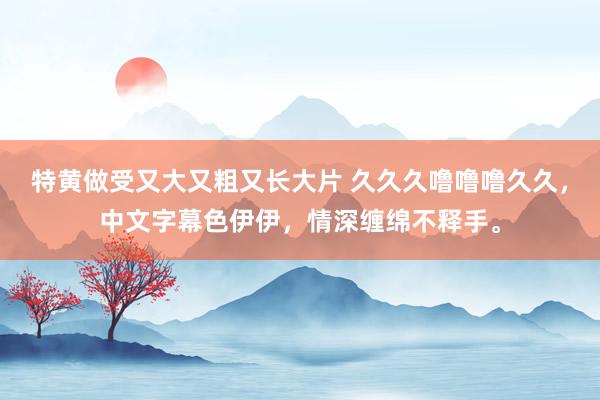 特黄做受又大又粗又长大片 久久久噜噜噜久久，中文字幕色伊伊，情深缠绵不释手。