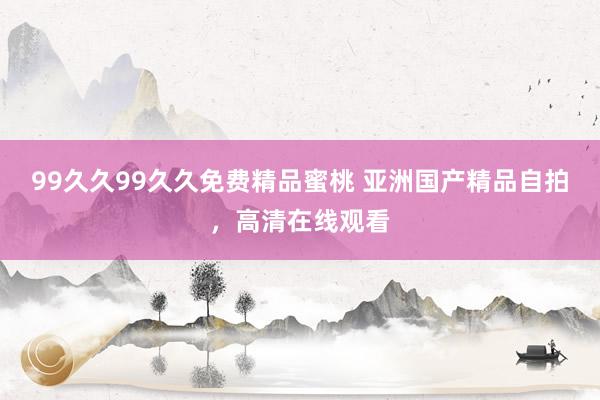 99久久99久久免费精品蜜桃 亚洲国产精品自拍，高清在线观看