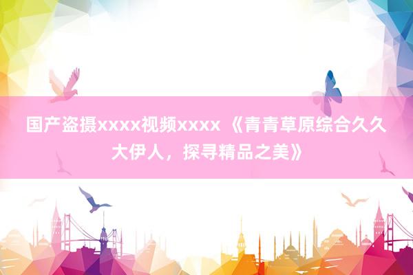 国产盗摄xxxx视频xxxx 《青青草原综合久久大伊人，探寻精品之美》