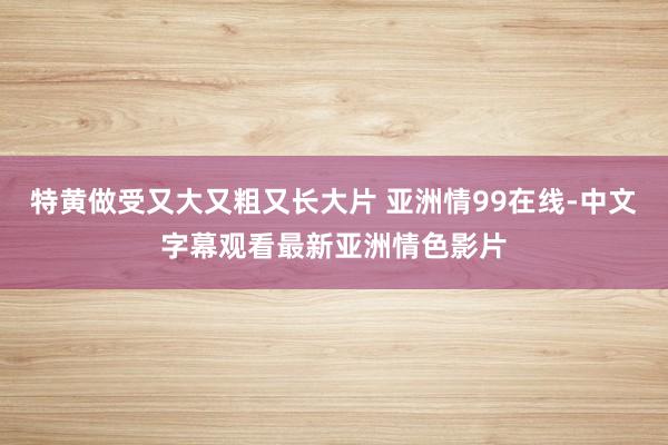 特黄做受又大又粗又长大片 亚洲情99在线-中文字幕观看最新亚洲情色影片