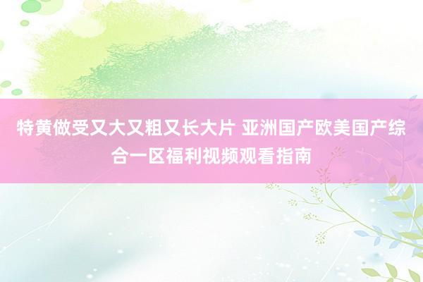 特黄做受又大又粗又长大片 亚洲国产欧美国产综合一区福利视频观看指南