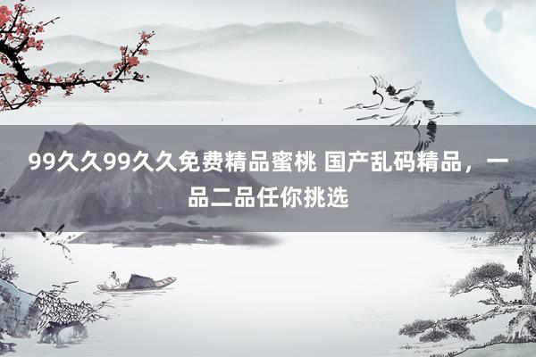 99久久99久久免费精品蜜桃 国产乱码精品，一品二品任你挑选