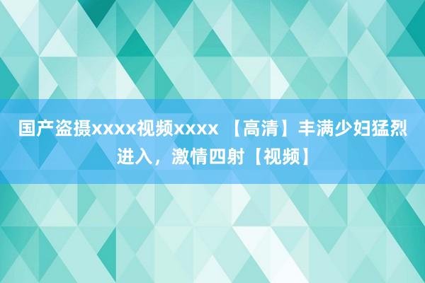 国产盗摄xxxx视频xxxx 【高清】丰满少妇猛烈进入，激情四射【视频】