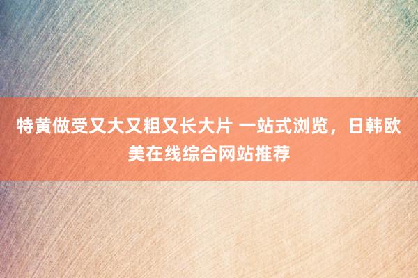 特黄做受又大又粗又长大片 一站式浏览，日韩欧美在线综合网站推荐