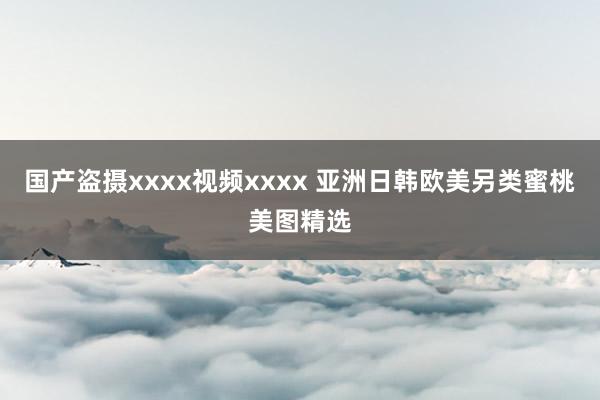 国产盗摄xxxx视频xxxx 亚洲日韩欧美另类蜜桃美图精选