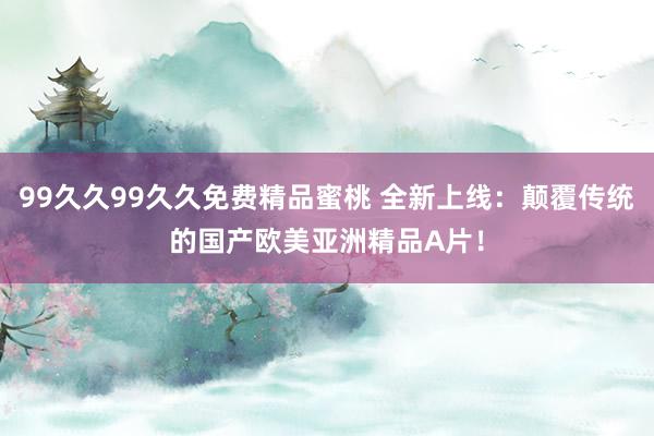99久久99久久免费精品蜜桃 全新上线：颠覆传统的国产欧美亚洲精品A片！