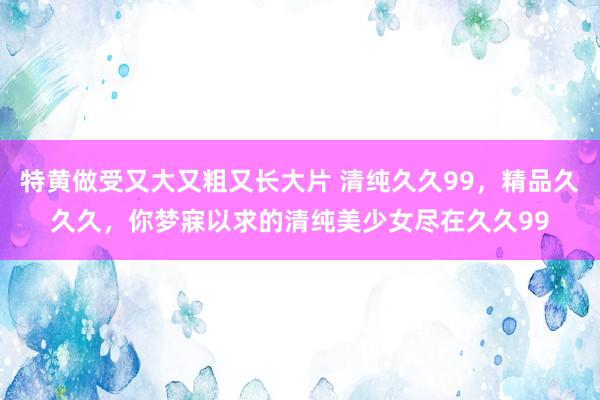 特黄做受又大又粗又长大片 清纯久久99，精品久久久，你梦寐以求的清纯美少女尽在久久99