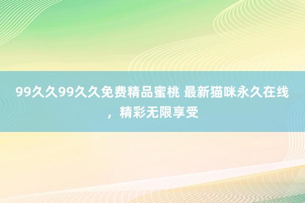 99久久99久久免费精品蜜桃 最新猫咪永久在线，精彩无限享受