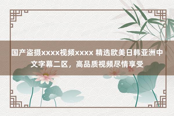 国产盗摄xxxx视频xxxx 精选欧美日韩亚洲中文字幕二区，高品质视频尽情享受