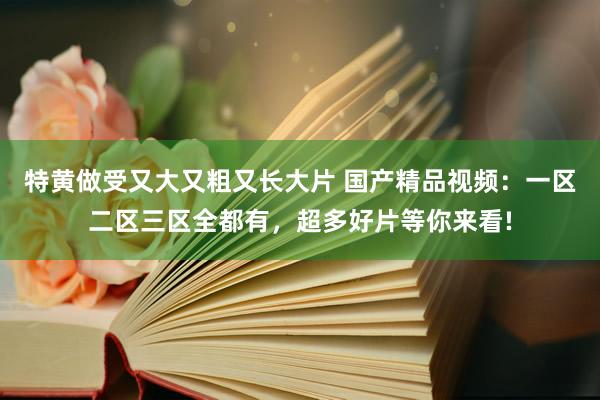 特黄做受又大又粗又长大片 国产精品视频：一区二区三区全都有，超多好片等你来看!