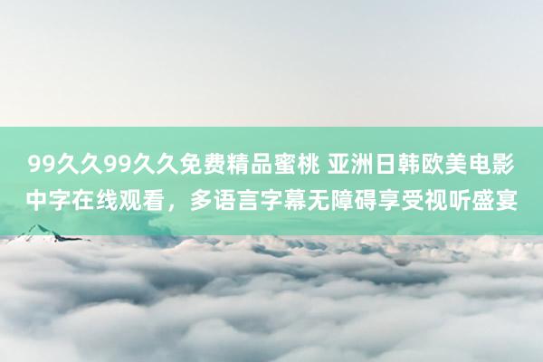 99久久99久久免费精品蜜桃 亚洲日韩欧美电影中字在线观看，多语言字幕无障碍享受视听盛宴