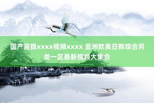国产盗摄xxxx视频xxxx 亚洲欧美日韩综合另类一区最新视频大集合