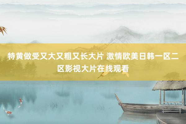 特黄做受又大又粗又长大片 激情欧美日韩一区二区影视大片在线观看