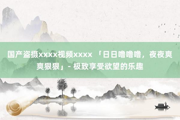 国产盗摄xxxx视频xxxx 「日日噜噜噜，夜夜爽爽狠狠」- 极致享受欲望的乐趣