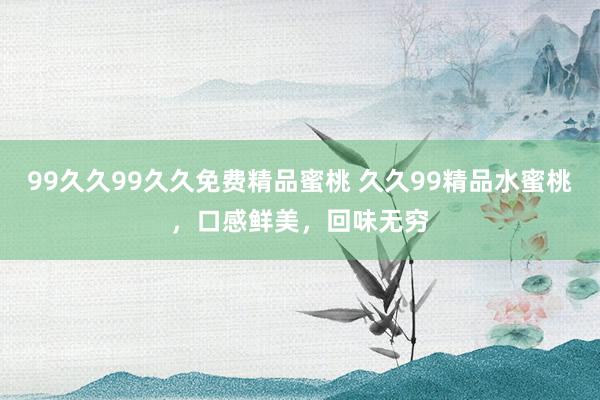 99久久99久久免费精品蜜桃 久久99精品水蜜桃，口感鲜美，回味无穷
