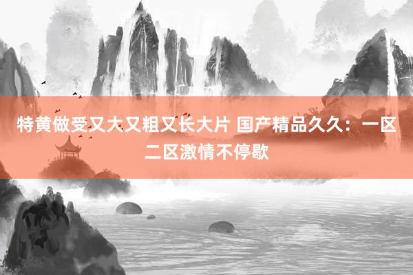 特黄做受又大又粗又长大片 国产精品久久：一区二区激情不停歇