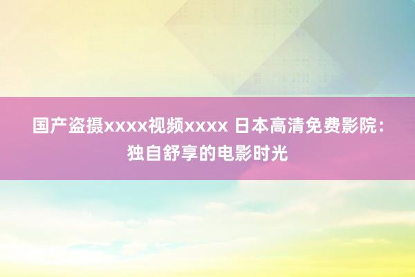 国产盗摄xxxx视频xxxx 日本高清免费影院：独自舒享的电影时光