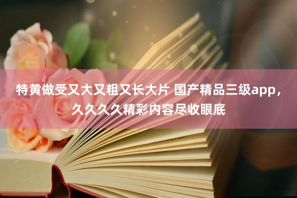 特黄做受又大又粗又长大片 国产精品三级app，久久久久精彩内容尽收眼底
