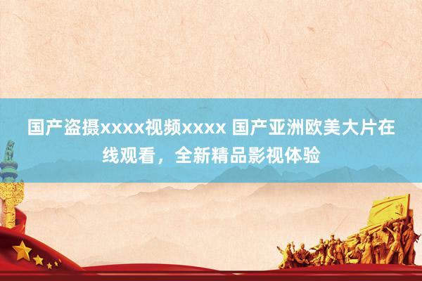 国产盗摄xxxx视频xxxx 国产亚洲欧美大片在线观看，全新精品影视体验