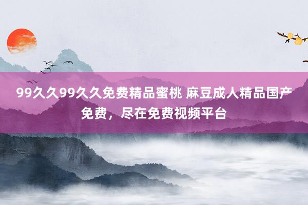 99久久99久久免费精品蜜桃 麻豆成人精品国产免费，尽在免费视频平台