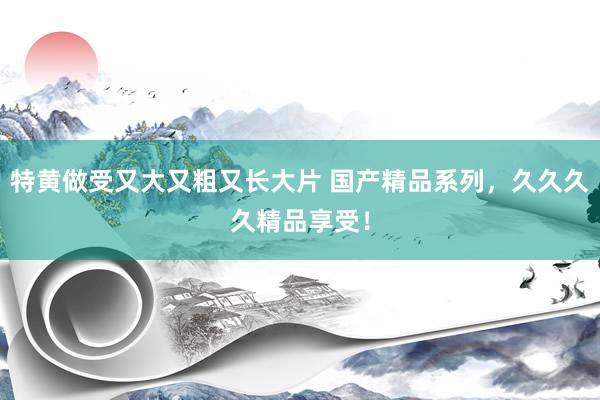 特黄做受又大又粗又长大片 国产精品系列，久久久久精品享受！