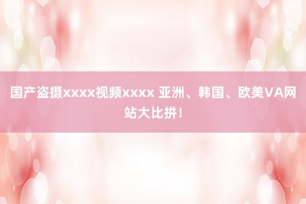国产盗摄xxxx视频xxxx 亚洲、韩国、欧美VA网站大比拼！