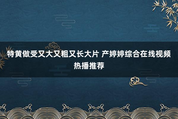 特黄做受又大又粗又长大片 产婷婷综合在线视频热播推荐