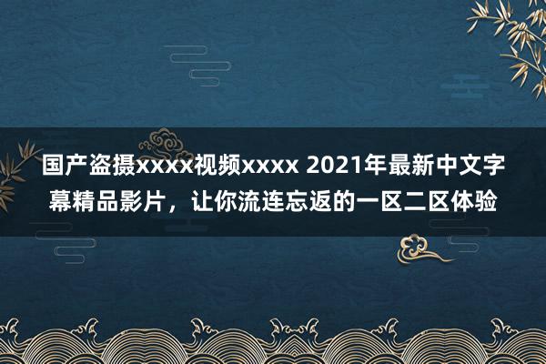 国产盗摄xxxx视频xxxx 2021年最新中文字幕精品影片，让你流连忘返的一区二区体验