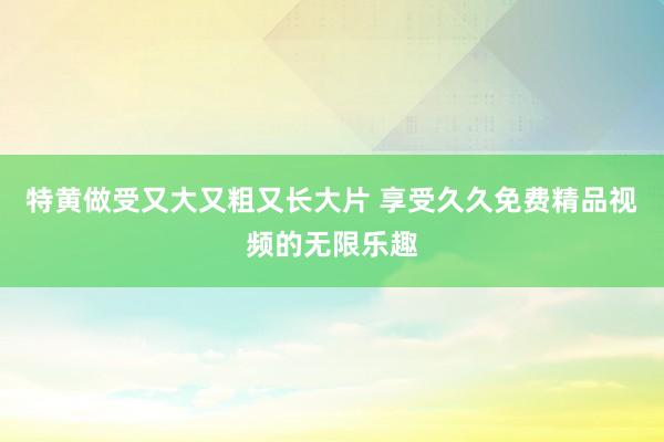 特黄做受又大又粗又长大片 享受久久免费精品视频的无限乐趣