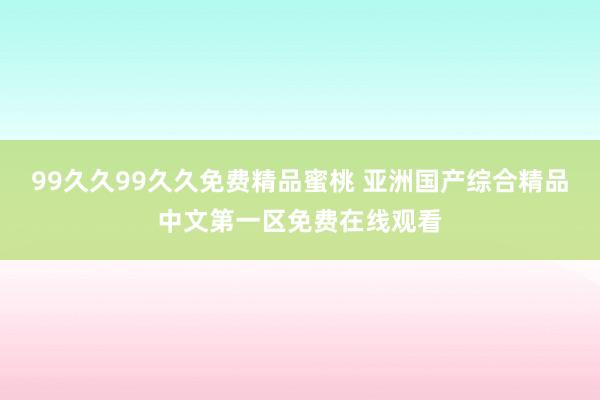 99久久99久久免费精品蜜桃 亚洲国产综合精品中文第一区免费在线观看