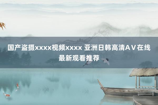 国产盗摄xxxx视频xxxx 亚洲日韩高清AⅤ在线最新观看推荐