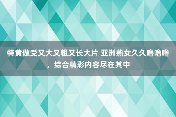 特黄做受又大又粗又长大片 亚洲熟女久久噜噜噜，综合精彩内容尽在其中