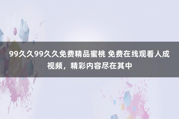 99久久99久久免费精品蜜桃 免费在线观看人成视频，精彩内容尽在其中