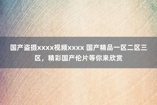 国产盗摄xxxx视频xxxx 国产精品一区二区三区，精彩国产伦片等你来欣赏