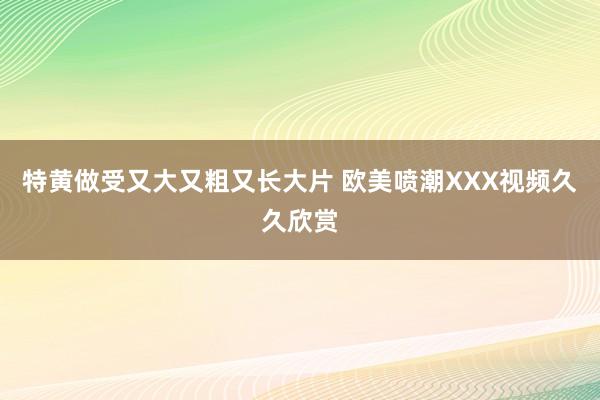 特黄做受又大又粗又长大片 欧美喷潮XXX视频久久欣赏