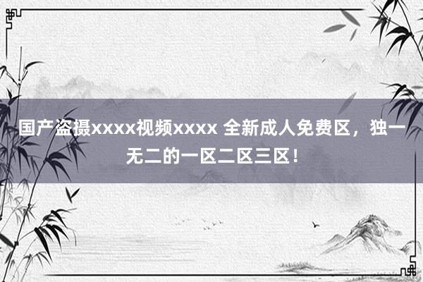 国产盗摄xxxx视频xxxx 全新成人免费区，独一无二的一区二区三区！