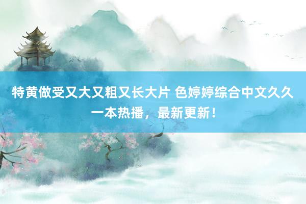 特黄做受又大又粗又长大片 色婷婷综合中文久久一本热播，最新更新！