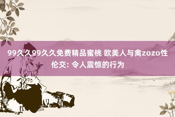 99久久99久久免费精品蜜桃 欧美人与禽zozo性伦交: 令人震惊的行为