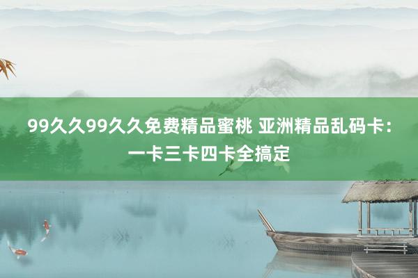 99久久99久久免费精品蜜桃 亚洲精品乱码卡：一卡三卡四卡全搞定