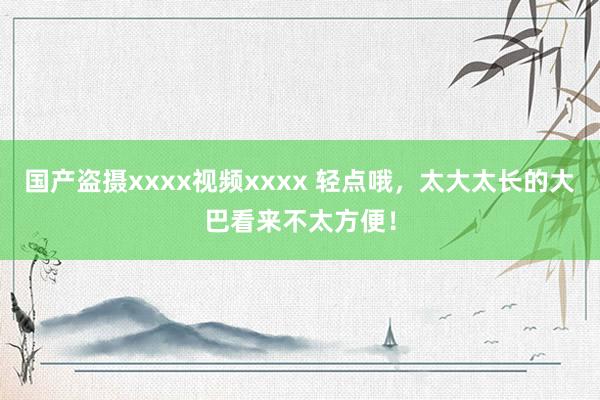 国产盗摄xxxx视频xxxx 轻点哦，太大太长的大巴看来不太方便！