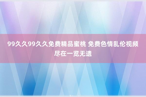 99久久99久久免费精品蜜桃 免费色情乱伦视频尽在一览无遗