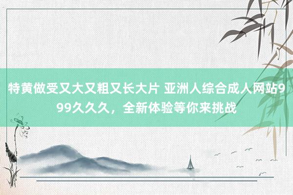 特黄做受又大又粗又长大片 亚洲人综合成人网站999久久久，全新体验等你来挑战