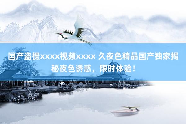国产盗摄xxxx视频xxxx 久夜色精品国产独家揭秘夜色诱惑，限时体验！
