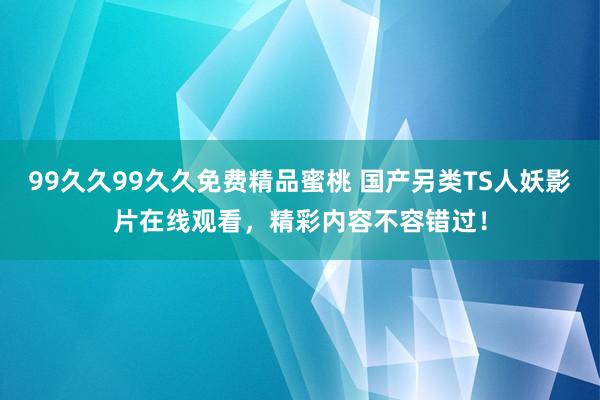 99久久99久久免费精品蜜桃 国产另类TS人妖影片在线观看，精彩内容不容错过！