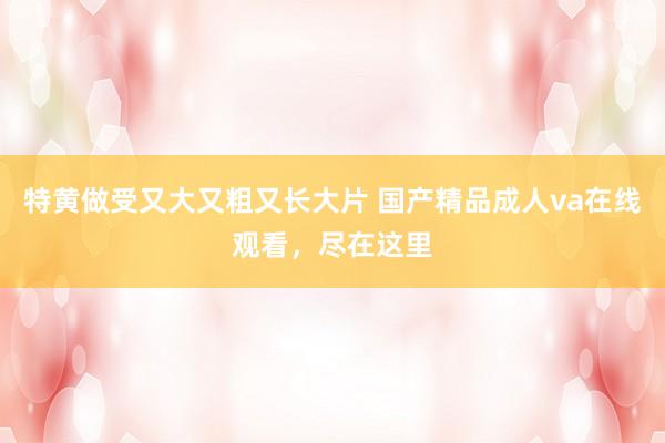 特黄做受又大又粗又长大片 国产精品成人va在线观看，尽在这里