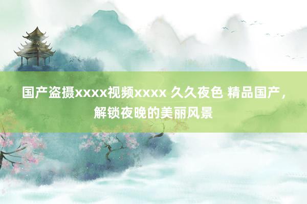 国产盗摄xxxx视频xxxx 久久夜色 精品国产，解锁夜晚的美丽风景