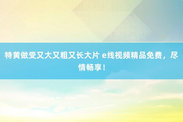 特黄做受又大又粗又长大片 e线视频精品免费，尽情畅享！