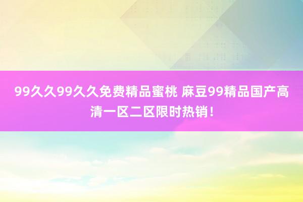 99久久99久久免费精品蜜桃 麻豆99精品国产高清一区二区限时热销！