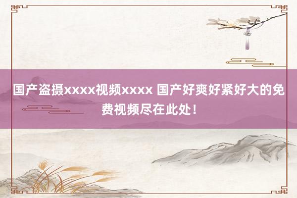 国产盗摄xxxx视频xxxx 国产好爽好紧好大的免费视频尽在此处！
